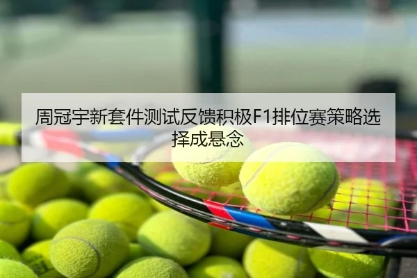 周冠宇新套件测试反馈积极F1排位赛策略选择成悬念