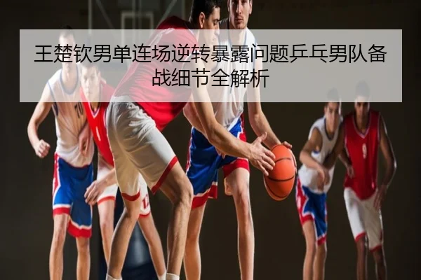 王楚钦男单连场逆转暴露问题乒乓男队备战细节全解析
