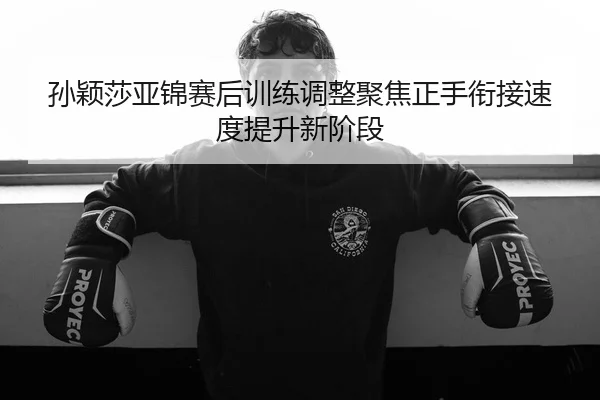 孙颖莎亚锦赛后训练调整聚焦正手衔接速度提升新阶段