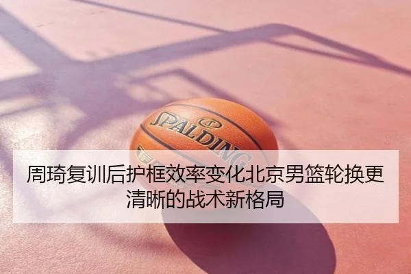 周琦复训后护框效率变化北京男篮轮换更清晰的战术新格局