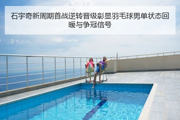 石宇奇新周期首战逆转晋级彰显羽毛球男单状态回暖与争冠信号