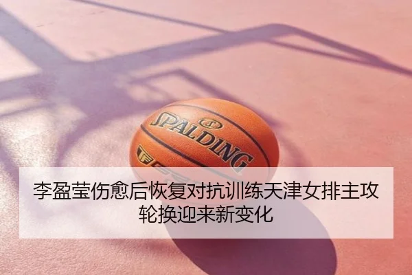 李盈莹伤愈后恢复对抗训练天津女排主攻轮换迎来新变化