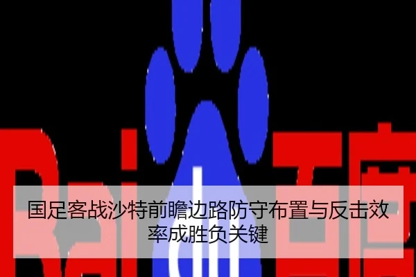 国足客战沙特前瞻边路防守布置与反击效率成胜负关键