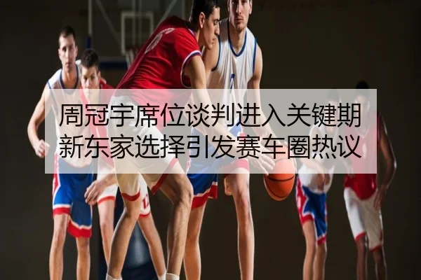 周冠宇席位谈判进入关键期 新东家选择引发赛车圈热议