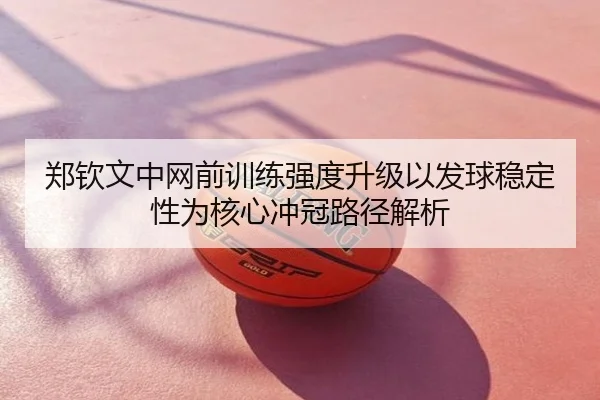 郑钦文中网前训练强度升级以发球稳定性为核心冲冠路径解析