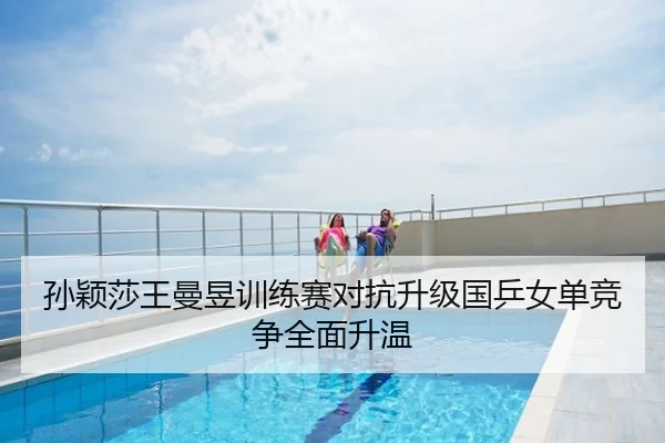 孙颖莎王曼昱训练赛对抗升级国乒女单竞争全面升温